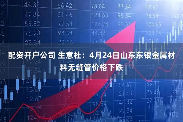 配资开户公司 生意社：4月24日山东东银金属材料无缝管价格下跌