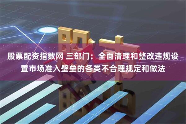 股票配资指数网 三部门：全面清理和整改违规设置市场准入壁垒的各类不合理规定和做法