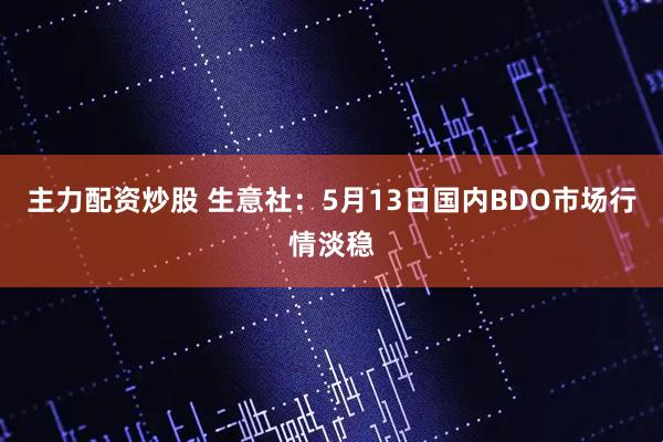 主力配资炒股 生意社：5月13日国内BDO市场行情淡稳