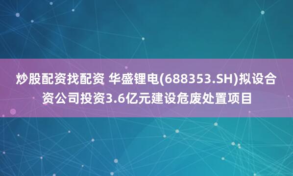 炒股配资找配资 华盛锂电(688353.SH)拟设合资公司投资3.6亿元建设危废处置项目