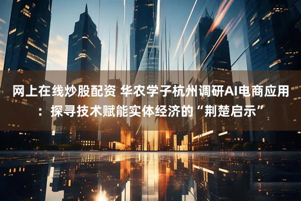 网上在线炒股配资 华农学子杭州调研AI电商应用：探寻技术赋能实体经济的“荆楚启示”