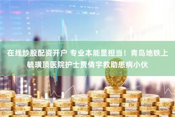 在线炒股配资开户 专业本能显担当！青岛地铁上毓璜顶医院护士贾倩宇救助患病小伙
