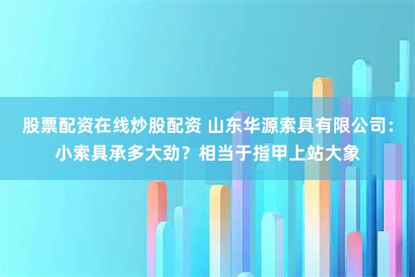 股票配资在线炒股配资 山东华源索具有限公司：小索具承多大劲？相当于指甲上站大象