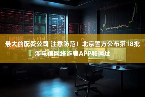 最大的配资公司 注意防范！北京警方公布第18批涉电信网络诈骗APP和网址