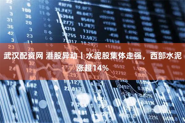 武汉配资网 港股异动丨水泥股集体走强，西部水泥涨超14%