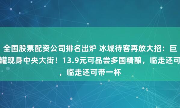 全国股票配资公司排名出炉 冰城待客再放大招：巨型啤酒罐现身中央大街！13.9元可品尝多国精酿，临走还可带一杯