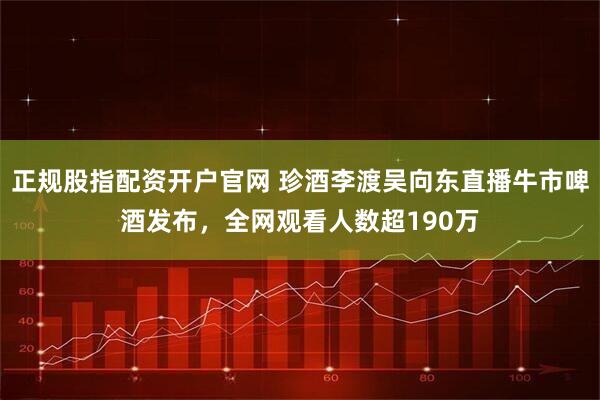 正规股指配资开户官网 珍酒李渡吴向东直播牛市啤酒发布，全网观看人数超190万