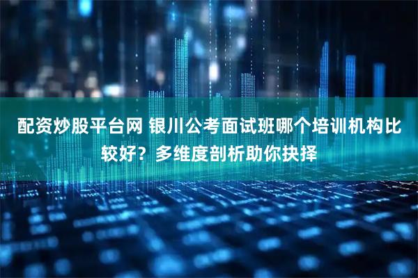 配资炒股平台网 银川公考面试班哪个培训机构比较好？多维度剖析助你抉择