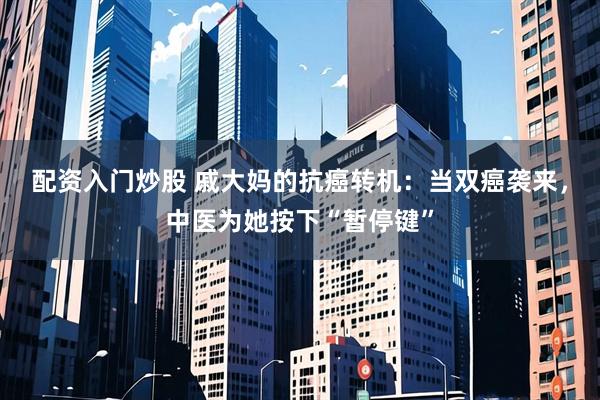 配资入门炒股 戚大妈的抗癌转机：当双癌袭来，中医为她按下“暂停键”