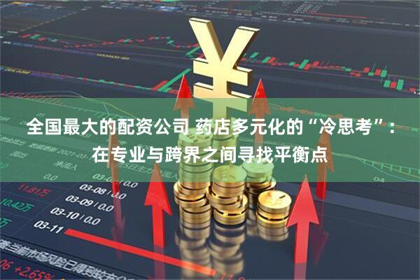 全国最大的配资公司 药店多元化的“冷思考”：在专业与跨界之间寻找平衡点