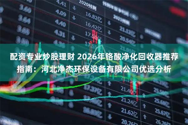 配资专业炒股理财 2026年铬酸净化回收器推荐指南：河北净杰环保设备有限公司优选分析