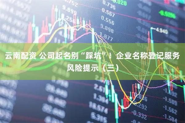 云南配资 公司起名别“踩坑”！企业名称登记服务风险提示（三）